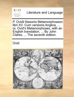 P. Ovidii Nasonis Metamorphoseon Libri XV. Cum Versione Anglica, ... Or, Ovid's Metamorphoses, with an English Translation, ... by John Clarke, ... the Seventh Edition.