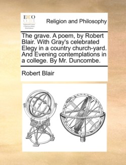 Grave. a Poem, by Robert Blair. with Gray's Celebrated Elegy in a Country Church-Yard. and Evening Contemplations in a College. by Mr. Duncombe.