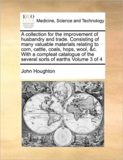 Collection for the Improvement of Husbandry and Trade. Consisting of Many Valuable Materials Relating to Corn, Cattle, Coals, Hops, Wool, &C. with a Compleat Catalogue of the Several Sorts of Earths Volume 3 of 4