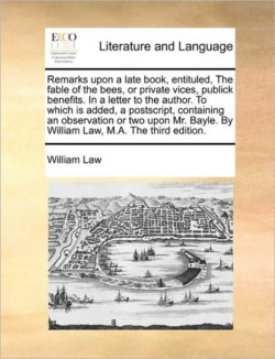 Remarks Upon a Late Book, Entituled, the Fable of the Bees, or Private Vices, Publick Benefits. in a Letter to the Author. to Which Is Added, a PostScript, Containing an Observation or Two Upon Mr. Bayle. by William Law, M.A. the Third Edition.