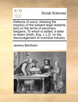 Defence of Usury; Shewing the Impolicy of the Present Legal Restaints [Sic] on the Terms of Pecuniary Bargains. to Which Is Added, a Letter to Adam Smith, Esq. L.L.D. on the Discouragement of Inventive Industry