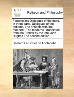 Fontenelle's Dialogues of the Dead, in Three Parts. Dialogues of the Antients, the Antients with the Moderns, the Moderns. Translated from the French by the Late John Hughes the Second Edition.