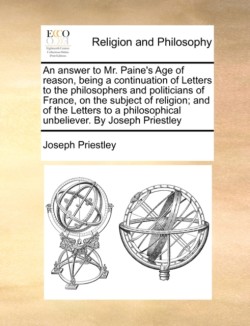 Answer to Mr. Paine's Age of Reason, Being a Continuation of Letters to the Philosophers and Politicians of France, on the Subject of Religion; And of the Letters to a Philosophical Unbeliever. by Joseph Priestley