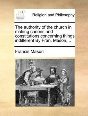 Authority of the Church in Making Canons and Constitutions Concerning Things Indifferent by Fran. Mason, ...