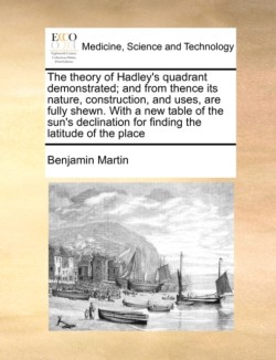 Theory of Hadley's Quadrant Demonstrated; And from Thence Its Nature, Construction, and Uses, Are Fully Shewn. with a New Table of the Sun's Declination for Finding the Latitude of the Place