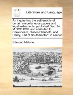 Inquiry Into the Authenticity of Certain Miscellaneous Papers and Legal Instruments, Published Dec. 24, M DCC XCV. and Attributed to Shakspeare, Queen Elizabeth, and Henry, Earl of Southampton In a Letter