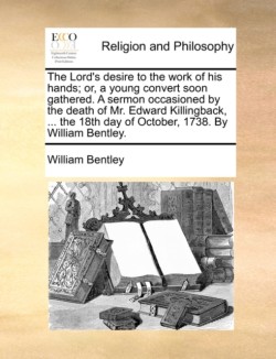 Lord's Desire to the Work of His Hands; Or, a Young Convert Soon Gathered. a Sermon Occasioned by the Death of Mr. Edward Killingback, ... the 18th Day of October, 1738. by William Bentley.