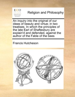 Inquiry Into the Original of Our Ideas of Beauty and Virtue; In Two Treatises. in Which the Principles of the Late Earl of Shaftesbury Are Explain'd and Defended, Against the Author of the Fable of the Bees