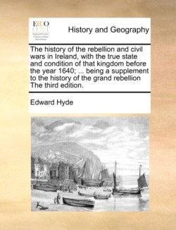 History of the Rebellion and Civil Wars in Ireland, with the True State and Condition of That Kingdom Before the Year 1640; ... Being a Supplement to the History of the Grand Rebellion the Third Edition.