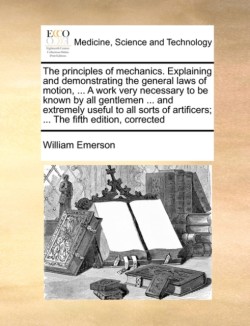 Principles of Mechanics. Explaining and Demonstrating the General Laws of Motion, ... a Work Very Necessary to Be Known by All Gentlemen ... and Extremely Useful to All Sorts of Artificers; ... the Fifth Edition, Corrected