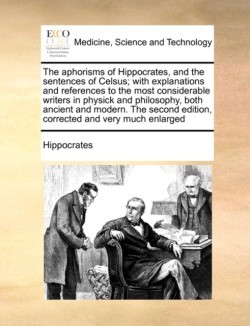 Aphorisms of Hippocrates, and the Sentences of Celsus; With Explanations and References to the Most Considerable Writers in Physick and Philosophy, Both Ancient and Modern. the Second Edition, Corrected and Very Much Enlarged