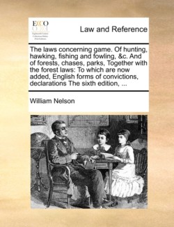 Laws Concerning Game. of Hunting, Hawking, Fishing and Fowling, &C. and of Forests, Chases, Parks, Together with the Forest Laws