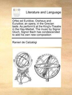 Orfeo Ed Euridice, Orpheus and Eurydice; An Opera, in the Grecian Taste. as Perform'd at the King's-Theatre in the Hay-Market. the Music by Signor Gluch, Signor Bach Has Condescended to Add His Own New Composition