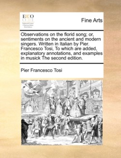 Observations on the Florid Song; Or, Sentiments on the Ancient and Modern Singers. Written in Italian by Pier. Francesco Tosi, to Which Are Added, Explanatory Annotations, and Examples in Musick the Second Edition.