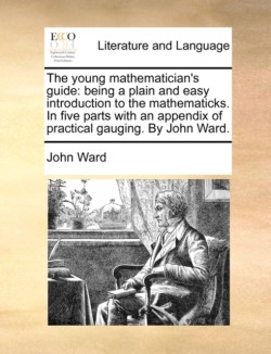 young mathematician's guide Being a Plain and Easy Introduction to the Mathematicks. in Five Parts with an Appendix of Practical Gauging. by John Ward.
