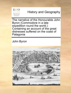 Narrative of the Honourable John Byron (Commodore in a Late Expedition Round the World.) Containing an Account of the Great Distresses Suffered on the Coast of Patagonia