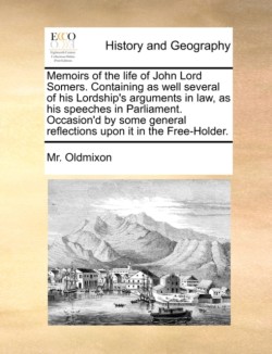 Memoirs of the Life of John Lord Somers. Containing as Well Several of His Lordship's Arguments in Law, as His Speeches in Parliament. Occasion'd by Some General Reflections Upon It in the Free-Holder.