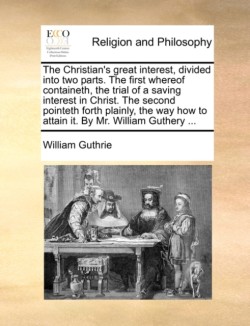 Christian's Great Interest, Divided Into Two Parts. the First Whereof Containeth, the Trial of a Saving Interest in Christ. the Second Pointeth Forth Plainly, the Way How to Attain It. by Mr. William Guthery ...