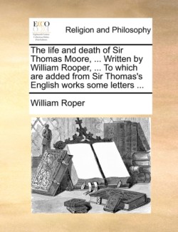 Life and Death of Sir Thomas Moore, ... Written by William Rooper, ... to Which Are Added from Sir Thomas's English Works Some Letters ...