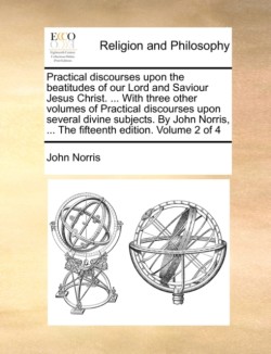 Practical Discourses Upon the Beatitudes of Our Lord and Saviour Jesus Christ. ... with Three Other Volumes of Practical Discourses Upon Several Divine Subjects. by John Norris, ... the Fifteenth Edition. Volume 2 of 4