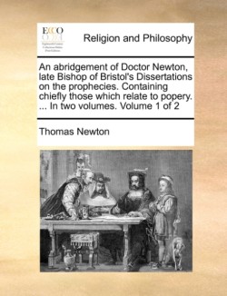 Abridgement of Doctor Newton, Late Bishop of Bristol's Dissertations on the Prophecies. Containing Chiefly Those Which Relate to Popery. ... in Two Volumes. Volume 1 of 2