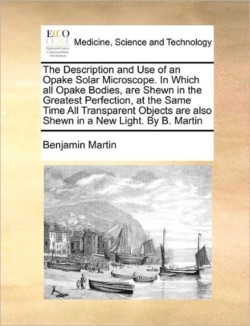 Description and Use of an Opake Solar Microscope. in Which All Opake Bodies, Are Shewn in the Greatest Perfection, at the Same Time All Transparent Objects Are Also Shewn in a New Light. by B. Martin