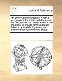 Act of the Commonwealth of Virginia, for Regulating the Militia, with the Acts of the Congress of the United States, More Effectually to Provide for the National Defence by Establishing an Uniform Militia Throughout the United States