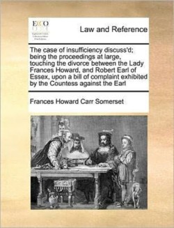 Case of Insufficiency Discuss'd; Being the Proceedings at Large, Touching the Divorce Between the Lady Frances Howard, and Robert Earl of Essex, Upon a Bill of Complaint Exhibited by the Countess Against the Earl