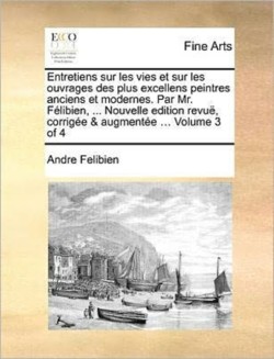 Entretiens Sur Les Vies Et Sur Les Ouvrages Des Plus Excellens Peintres Anciens Et Modernes. Par Mr. Felibien, ... Nouvelle Edition Revue, Corrigee & Augmentee ... Volume 3 of 4
