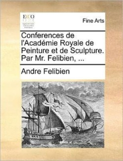 Conferences de L'Academie Royale de Peinture Et de Sculpture. Par Mr. Felibien, ...