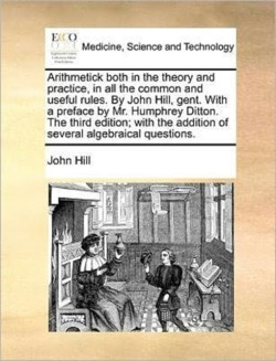 Arithmetick Both in the Theory and Practice, in All the Common and Useful Rules. by John Hill, Gent. with a Preface by Mr. Humphrey Ditton. the Third Edition; With the Addition of Several Algebraical Questions.