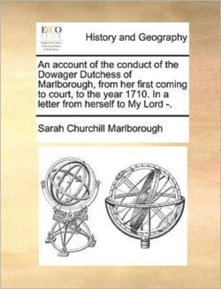 Account of the Conduct of the Dowager Dutchess of Marlborough, from Her First Coming to Court, to the Year 1710. in a Letter from Herself to My Lord -.