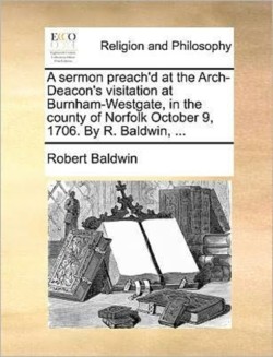 sermon preach'd at the Arch-Deacon's visitation at Burnham-Westgate, in the county of Norfolk October 9, 1706. By R. Baldwin, ...