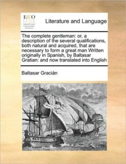 Complete Gentleman Or, a Description of the Several Qualifications, Both Natural and Acquired, That Are Necessary to Form a Great Man Written Originally in Spanish, by Baltasar Gratian: And Now Translated Into English