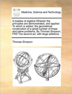 Treatise of Algebra Wherein the Principles Are Demonstrated, and Applied to Which Is Added, the Geometrical Construction of a Great Number of Linear and Plane Problems, by Thomas Simpson, Frs the Second Ed, with Large Additions