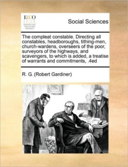 Compleat Constable. Directing All Constables, Headboroughs, Tithing-Men, Church-Wardens, Overseers of the Poor, Surveyors of the Highways, and Scavengers, to Which Is Added, a Treatise of Warrants and Commitments, .4ed