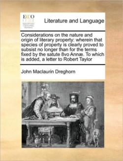 Considerations on the Nature and Origin of Literary Property Wherein That Species of Property Is Clearly Proved to Subsist No Longer Than for the Terms Fixed by the Satute 8vo Annae. to Which Is Added, a Letter to Robert Taylor