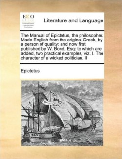 Manual of Epictetus, the Philosopher. Made English from the Original Greek, by a Person of Quality And Now First Published by W. Bond, Esq: To Which Are Added, Two Practical Examples, Viz. I. the Character of a Wicked Politician. II