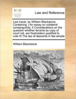 Law Tracts, by William Blackstone, Containing, I an Essay on Collateral Consanguinity, II Considerations on the Question Whether Tenants by Copy of Court Roll, Are Freeholders Qualified to Vote III the Law of Descents in Fee-Simple