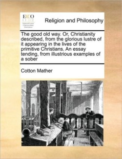 Good Old Way. Or, Christianity Described, from the Glorious Lustre of It Appearing in the Lives of the Primitive Christians. an Essay Tending, from Illustrious Examples of a Sober