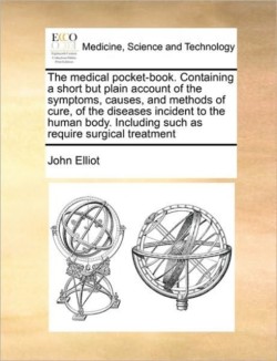 Medical Pocket-Book. Containing a Short But Plain Account of the Symptoms, Causes, and Methods of Cure, of the Diseases Incident to the Human Body. Including Such as Require Surgical Treatment