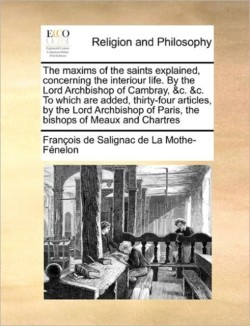 Maxims of the Saints Explained, Concerning the Interiour Life. by the Lord Archbishop of Cambray, &C. &C. to Which Are Added, Thirty-Four Articles, by the Lord Archbishop of Paris, the Bishops of Meaux and Chartres