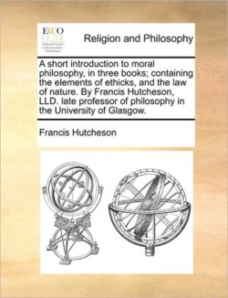 Short Introduction to Moral Philosophy, in Three Books; Containing the Elements of Ethicks, and the Law of Nature. by Francis Hutcheson, LLD. Late Professor of Philosophy in the University of Glasgow.