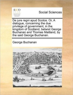 de Jure Regni Apud Scotos. Or, a Dialogue, Concerning the Due Privilege of Government, in the Kingdom of Scotland, Betwixt George Buchanan and Thomas Maitland, by the Said George Buchanan.