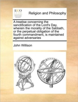 Treatise Concerning the Sanctification of the Lord's Day, Wherein the Morality of the Sabbath, or the Perpetual Obligation of the Fourth Commandment, Is Maintained Against Adversaries