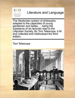 Newtonian System of Philosophy Adapted to the Capacities of Young Gentlemen and Ladies, ... Being the Substance of Six Lectures Read to the Lilliputian Society, by Tom Telescope, A.M. and Collected and Methodized the Third Edition.