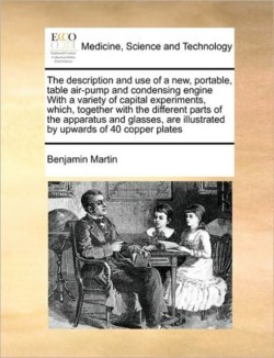 Description and Use of a New, Portable, Table Air-Pump and Condensing Engine with a Variety of Capital Experiments, Which, Together with the Different Parts of the Apparatus and Glasses, Are Illustrated by Upwards of 40 Copper Plates