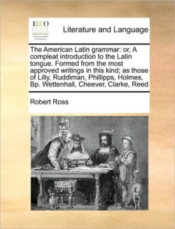 American Latin Grammar Or, a Compleat Introduction to the Latin Tongue. Formed from the Most Approved Writings in This Kind; As Those of Lilly, Ruddiman, Phillipps, Holmes, BP. Wettenhall, Cheever, Clarke, Reed