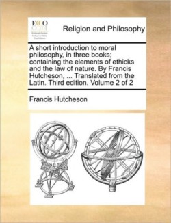 Short Introduction to Moral Philosophy, in Three Books; Containing the Elements of Ethicks and the Law of Nature. by Francis Hutcheson, ... Translated from the Latin. Third Edition. Volume 2 of 2