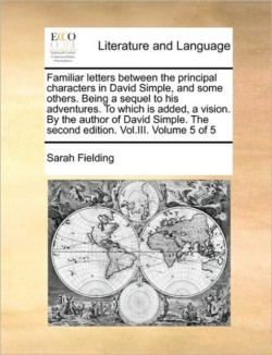 Familiar Letters Between the Principal Characters in David Simple, and Some Others. Being a Sequel to His Adventures. to Which Is Added, a Vision. by the Author of David Simple. the Second Edition. Vol.III. Volume 5 of 5